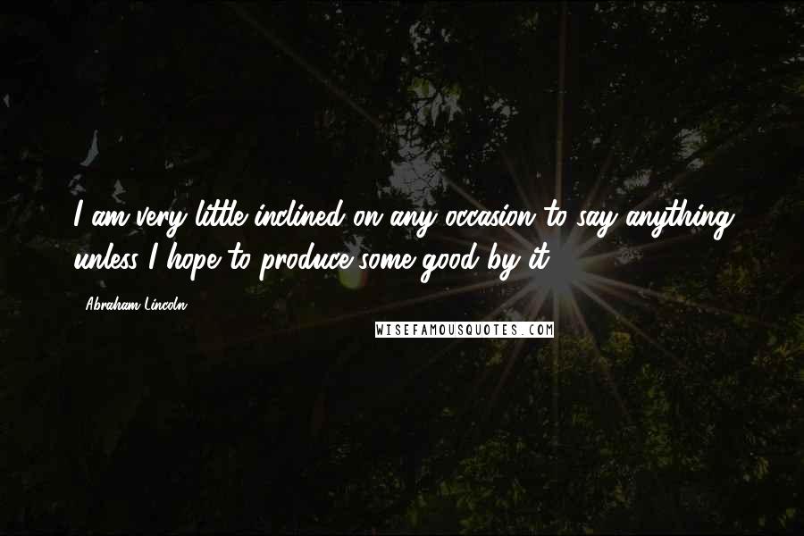 Abraham Lincoln Quotes: I am very little inclined on any occasion to say anything unless I hope to produce some good by it.