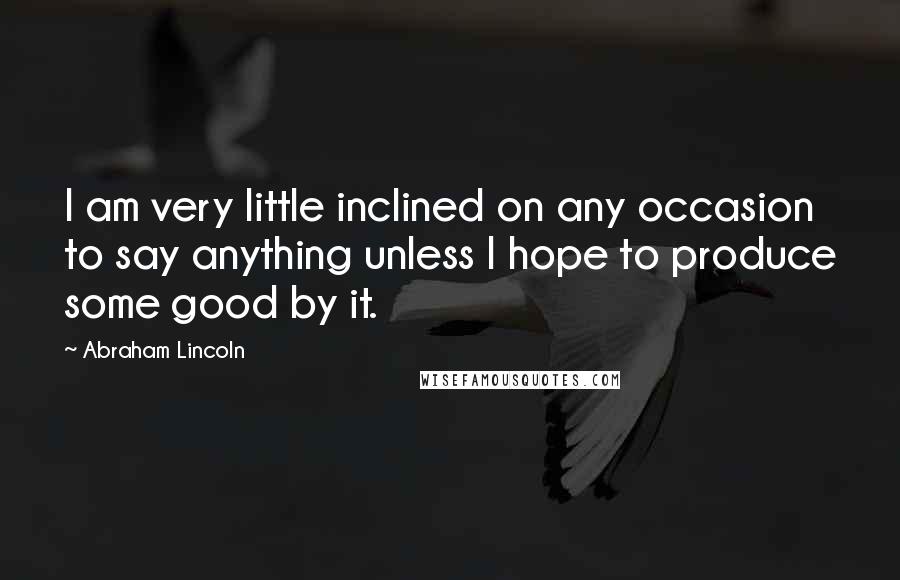 Abraham Lincoln Quotes: I am very little inclined on any occasion to say anything unless I hope to produce some good by it.