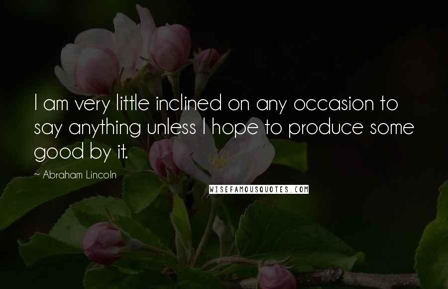 Abraham Lincoln Quotes: I am very little inclined on any occasion to say anything unless I hope to produce some good by it.