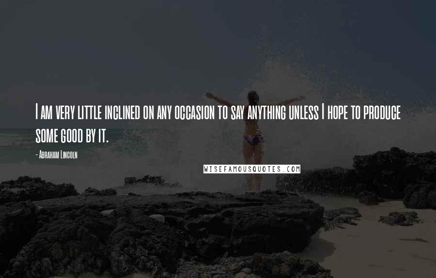 Abraham Lincoln Quotes: I am very little inclined on any occasion to say anything unless I hope to produce some good by it.