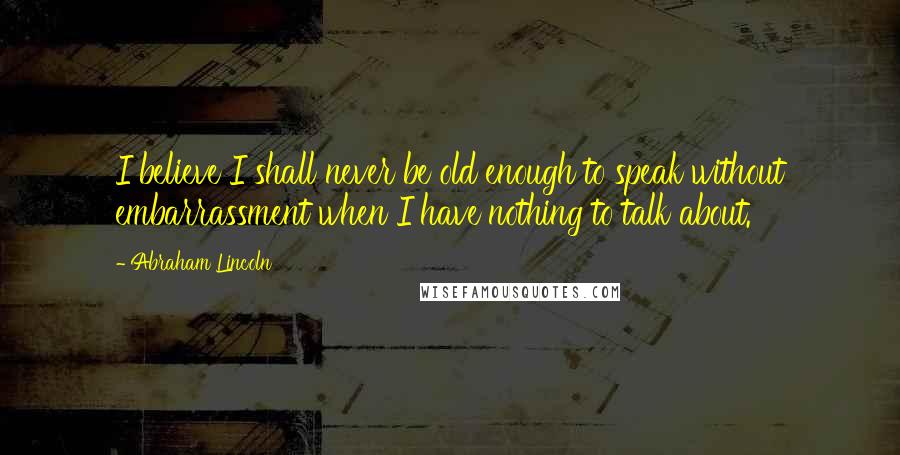 Abraham Lincoln Quotes: I believe I shall never be old enough to speak without embarrassment when I have nothing to talk about.