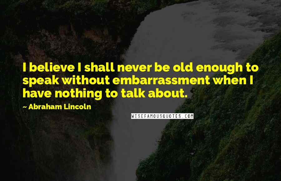 Abraham Lincoln Quotes: I believe I shall never be old enough to speak without embarrassment when I have nothing to talk about.