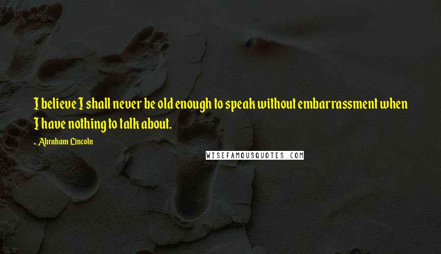 Abraham Lincoln Quotes: I believe I shall never be old enough to speak without embarrassment when I have nothing to talk about.