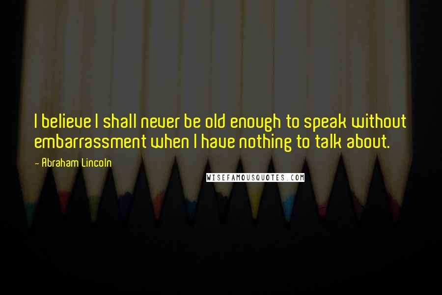 Abraham Lincoln Quotes: I believe I shall never be old enough to speak without embarrassment when I have nothing to talk about.