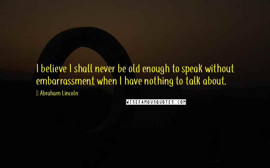 Abraham Lincoln Quotes: I believe I shall never be old enough to speak without embarrassment when I have nothing to talk about.