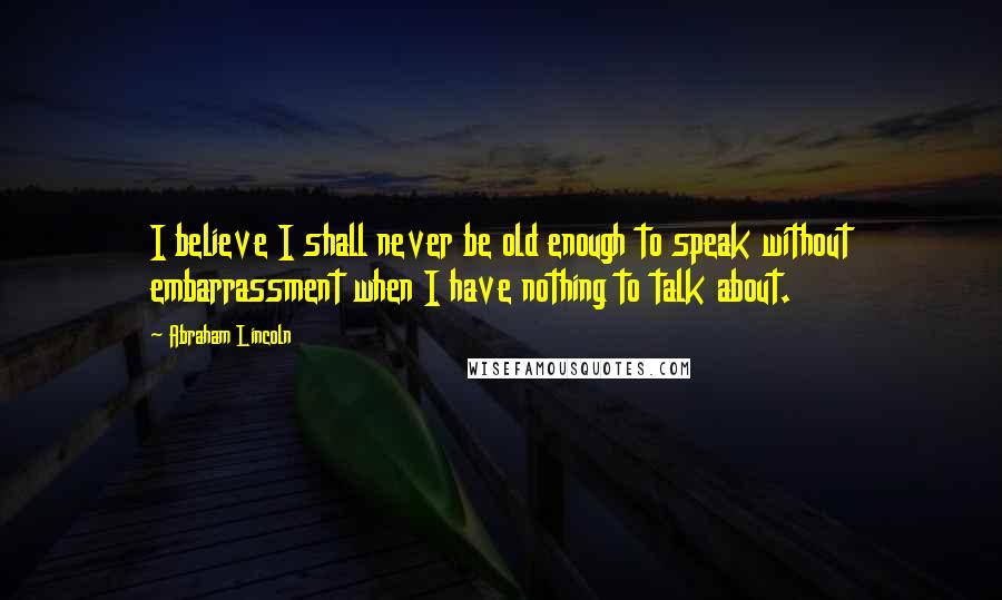 Abraham Lincoln Quotes: I believe I shall never be old enough to speak without embarrassment when I have nothing to talk about.