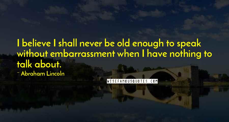 Abraham Lincoln Quotes: I believe I shall never be old enough to speak without embarrassment when I have nothing to talk about.
