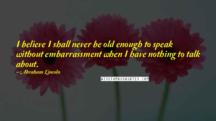 Abraham Lincoln Quotes: I believe I shall never be old enough to speak without embarrassment when I have nothing to talk about.