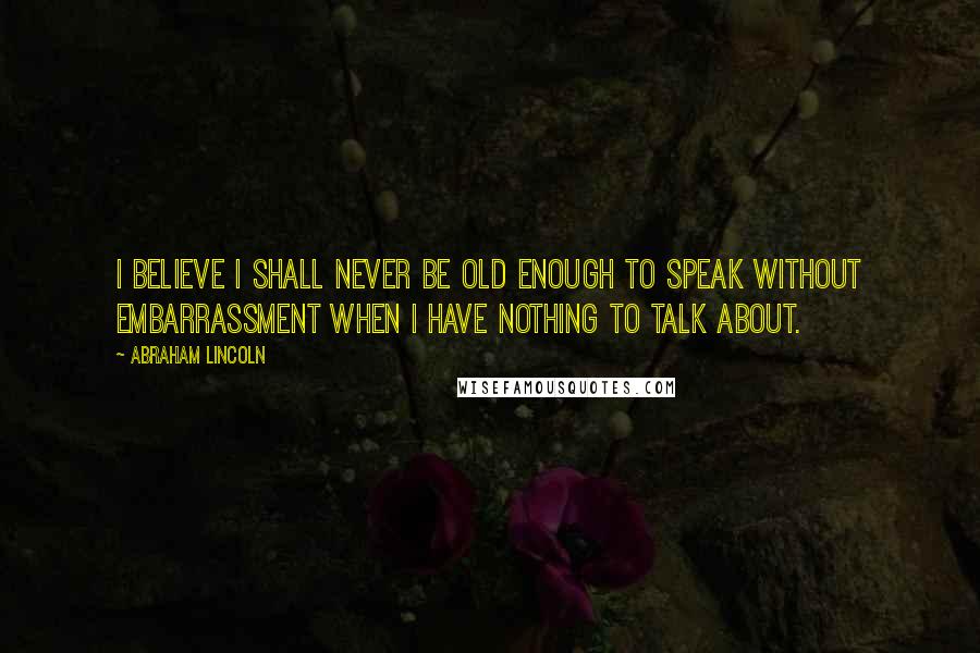 Abraham Lincoln Quotes: I believe I shall never be old enough to speak without embarrassment when I have nothing to talk about.