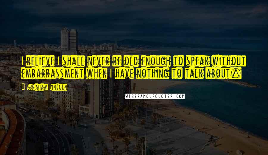 Abraham Lincoln Quotes: I believe I shall never be old enough to speak without embarrassment when I have nothing to talk about.