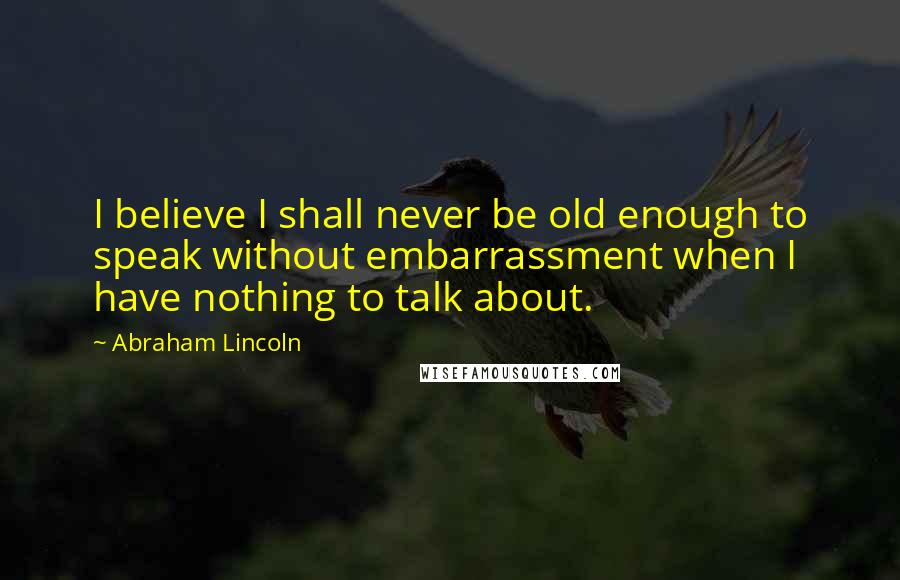 Abraham Lincoln Quotes: I believe I shall never be old enough to speak without embarrassment when I have nothing to talk about.