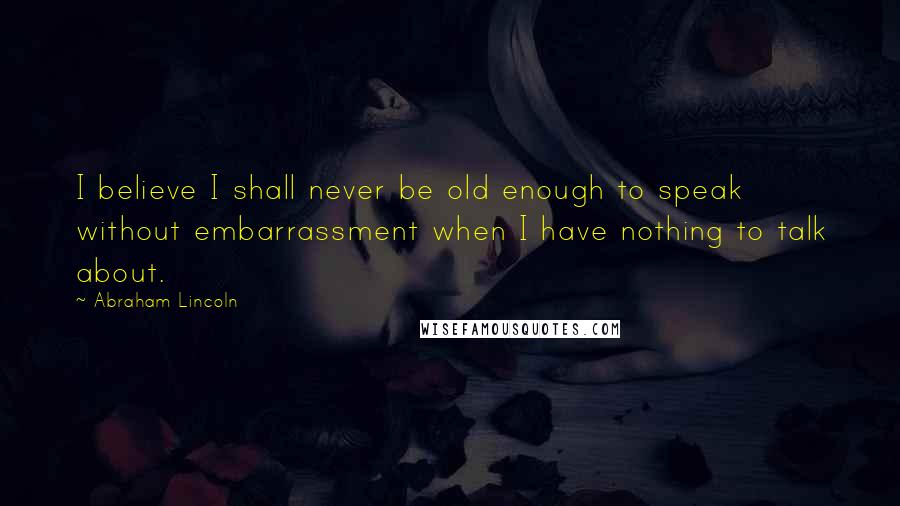 Abraham Lincoln Quotes: I believe I shall never be old enough to speak without embarrassment when I have nothing to talk about.