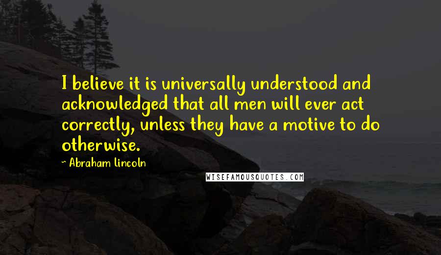 Abraham Lincoln Quotes: I believe it is universally understood and acknowledged that all men will ever act correctly, unless they have a motive to do otherwise.