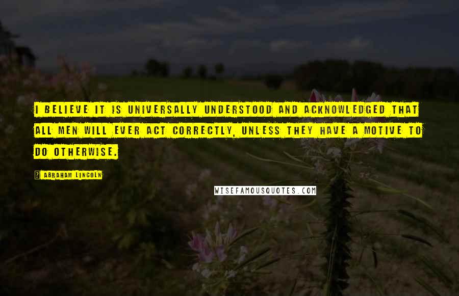 Abraham Lincoln Quotes: I believe it is universally understood and acknowledged that all men will ever act correctly, unless they have a motive to do otherwise.