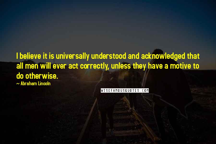 Abraham Lincoln Quotes: I believe it is universally understood and acknowledged that all men will ever act correctly, unless they have a motive to do otherwise.