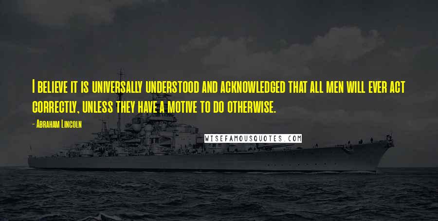 Abraham Lincoln Quotes: I believe it is universally understood and acknowledged that all men will ever act correctly, unless they have a motive to do otherwise.