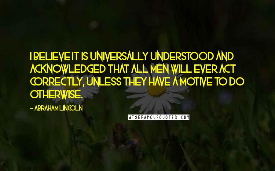 Abraham Lincoln Quotes: I believe it is universally understood and acknowledged that all men will ever act correctly, unless they have a motive to do otherwise.