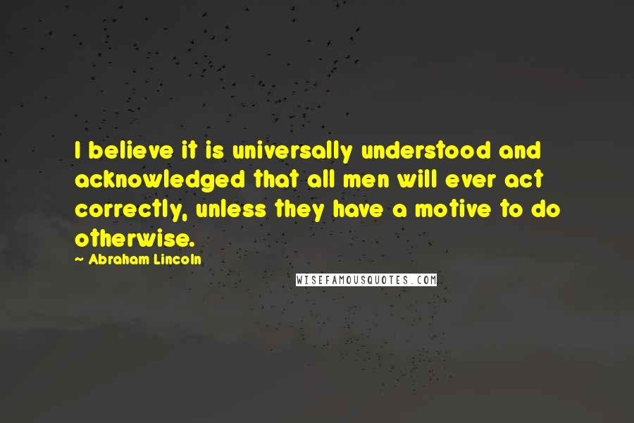 Abraham Lincoln Quotes: I believe it is universally understood and acknowledged that all men will ever act correctly, unless they have a motive to do otherwise.