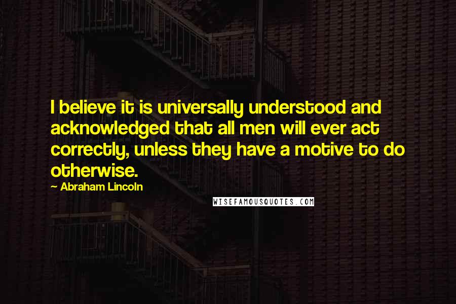 Abraham Lincoln Quotes: I believe it is universally understood and acknowledged that all men will ever act correctly, unless they have a motive to do otherwise.