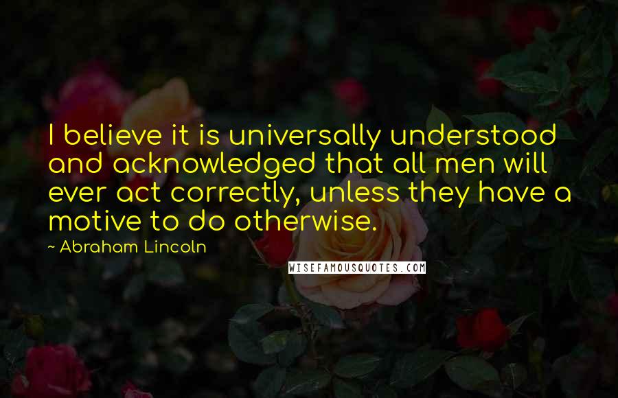 Abraham Lincoln Quotes: I believe it is universally understood and acknowledged that all men will ever act correctly, unless they have a motive to do otherwise.