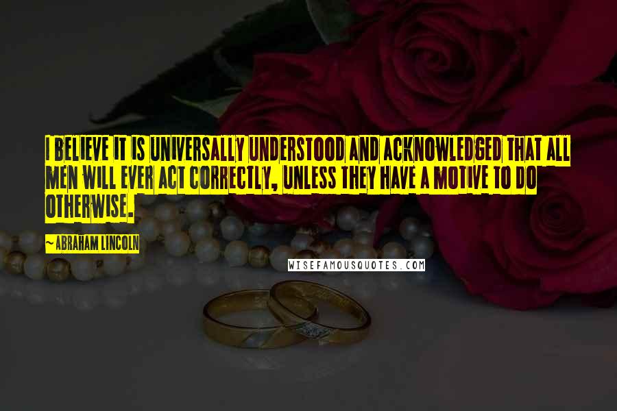 Abraham Lincoln Quotes: I believe it is universally understood and acknowledged that all men will ever act correctly, unless they have a motive to do otherwise.