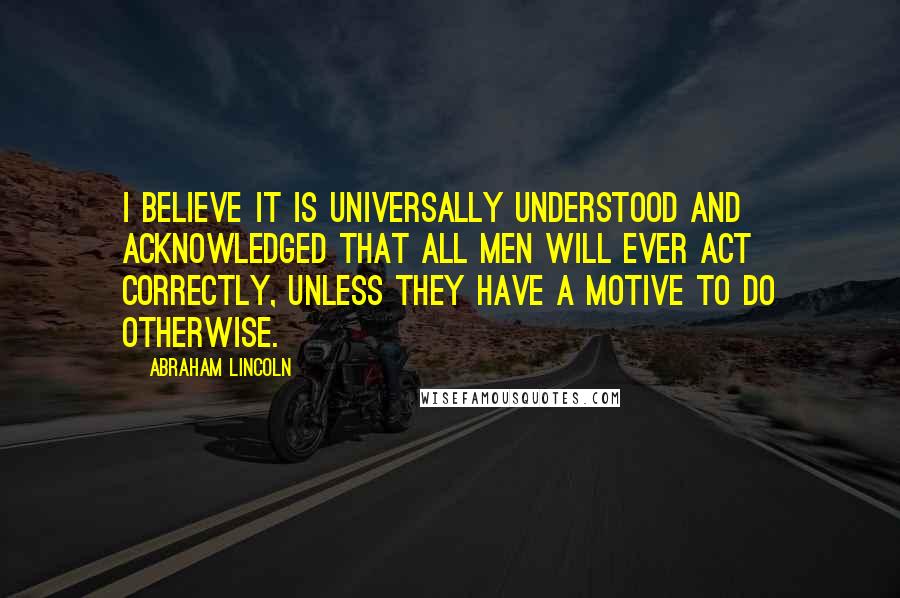 Abraham Lincoln Quotes: I believe it is universally understood and acknowledged that all men will ever act correctly, unless they have a motive to do otherwise.