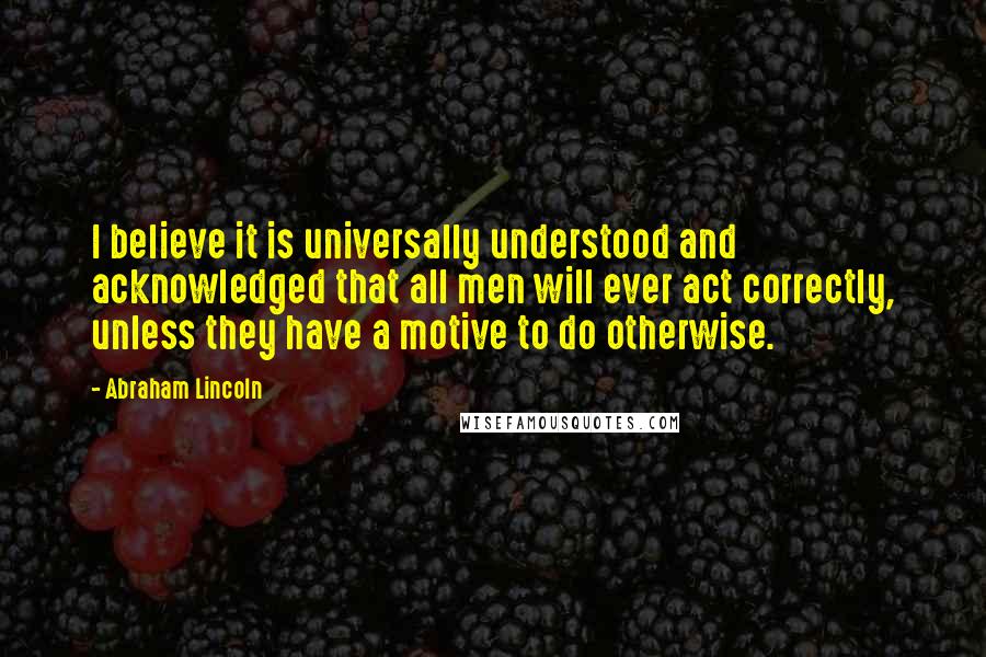 Abraham Lincoln Quotes: I believe it is universally understood and acknowledged that all men will ever act correctly, unless they have a motive to do otherwise.