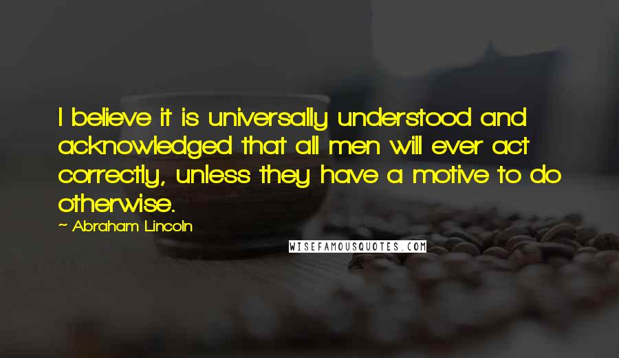 Abraham Lincoln Quotes: I believe it is universally understood and acknowledged that all men will ever act correctly, unless they have a motive to do otherwise.