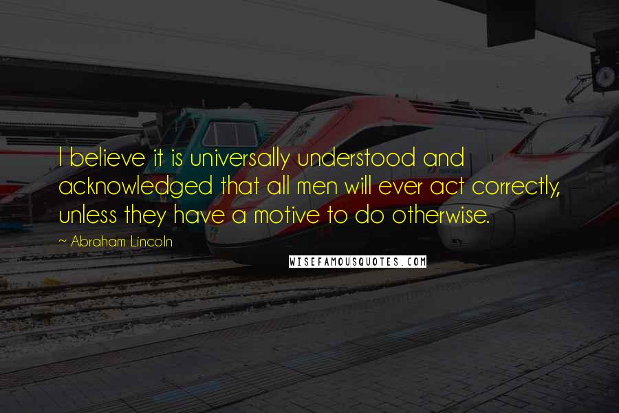 Abraham Lincoln Quotes: I believe it is universally understood and acknowledged that all men will ever act correctly, unless they have a motive to do otherwise.