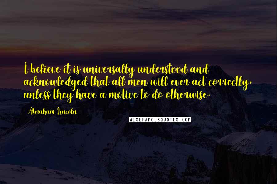 Abraham Lincoln Quotes: I believe it is universally understood and acknowledged that all men will ever act correctly, unless they have a motive to do otherwise.