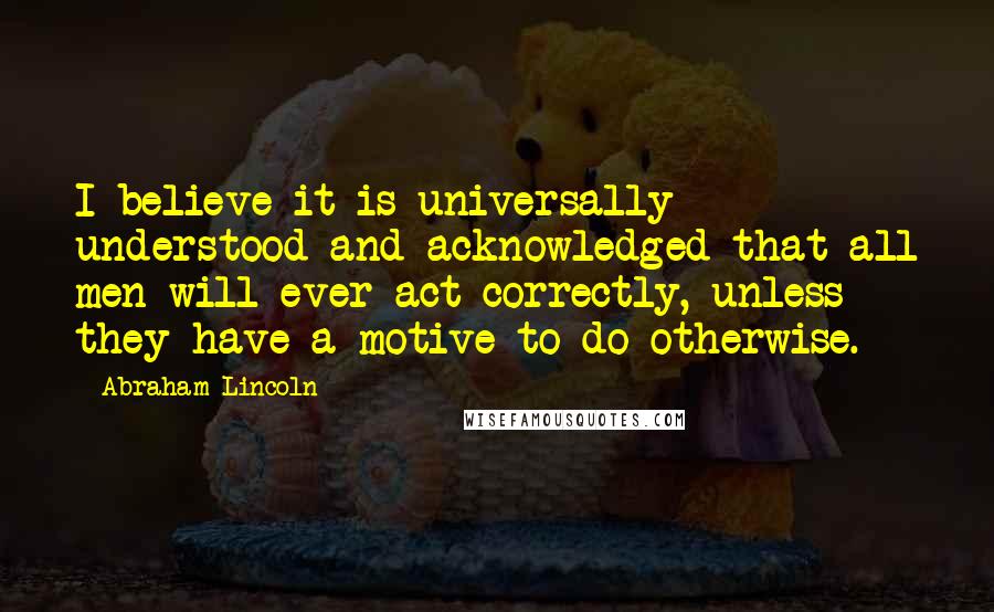 Abraham Lincoln Quotes: I believe it is universally understood and acknowledged that all men will ever act correctly, unless they have a motive to do otherwise.