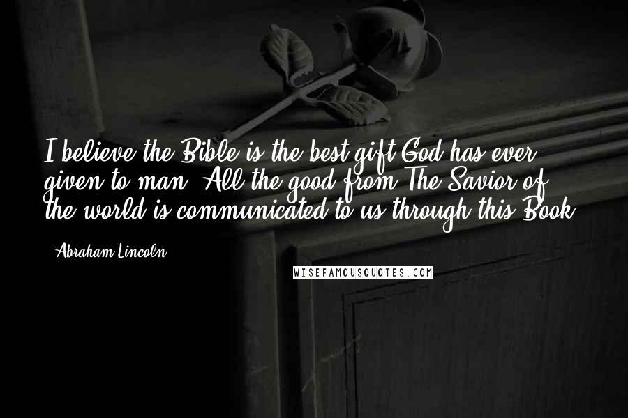 Abraham Lincoln Quotes: I believe the Bible is the best gift God has ever given to man. All the good from The Savior of the world is communicated to us through this Book.