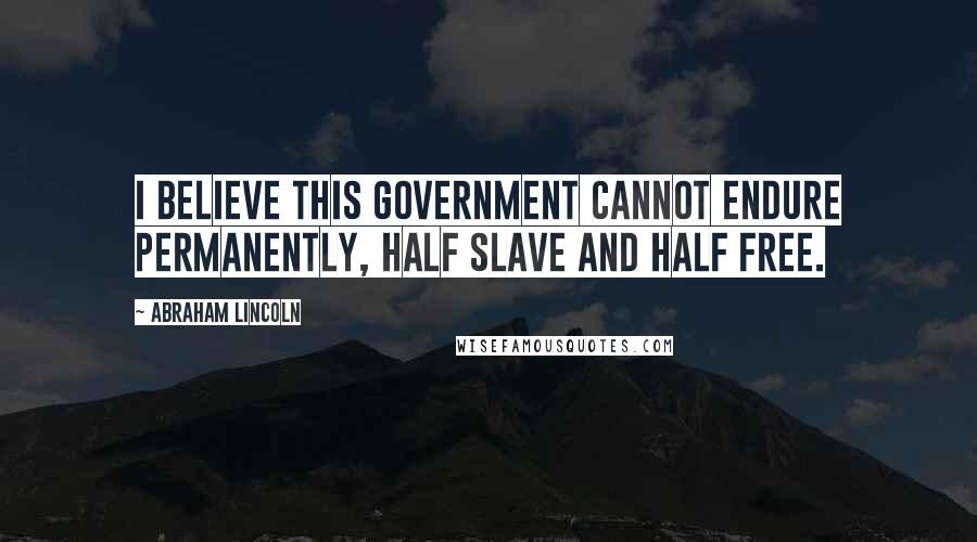 Abraham Lincoln Quotes: I believe this government cannot endure permanently, half slave and half free.