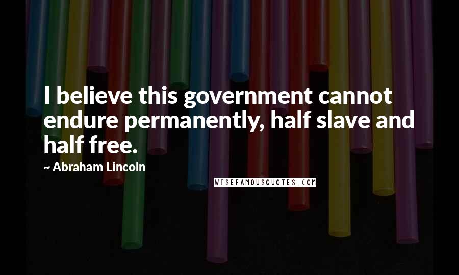 Abraham Lincoln Quotes: I believe this government cannot endure permanently, half slave and half free.