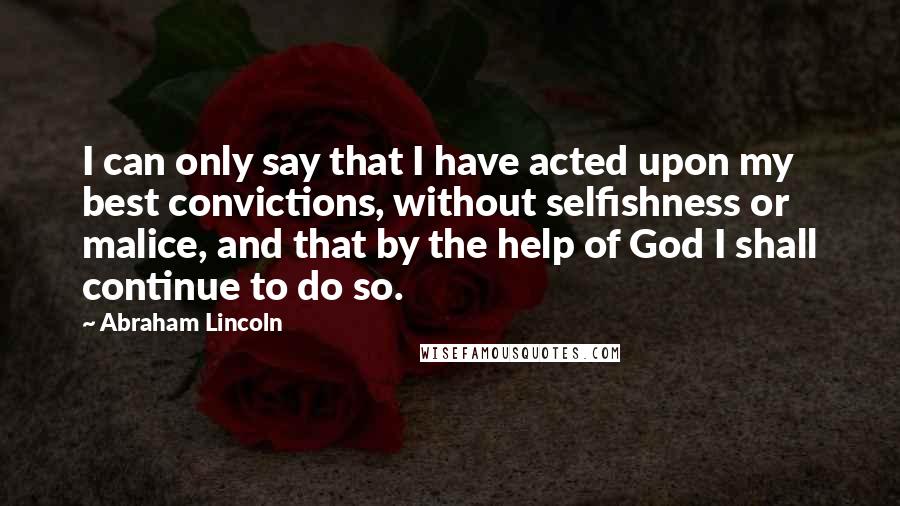 Abraham Lincoln Quotes: I can only say that I have acted upon my best convictions, without selfishness or malice, and that by the help of God I shall continue to do so.