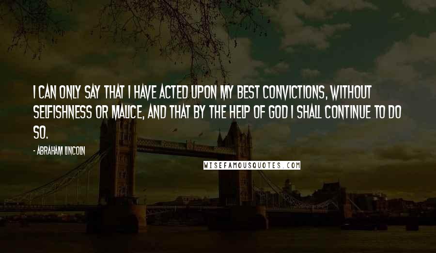 Abraham Lincoln Quotes: I can only say that I have acted upon my best convictions, without selfishness or malice, and that by the help of God I shall continue to do so.