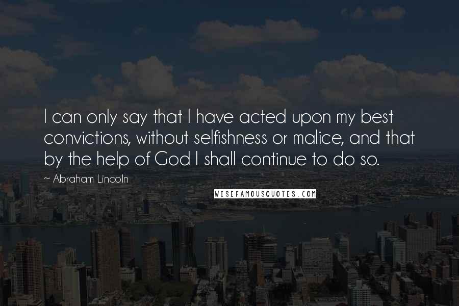 Abraham Lincoln Quotes: I can only say that I have acted upon my best convictions, without selfishness or malice, and that by the help of God I shall continue to do so.