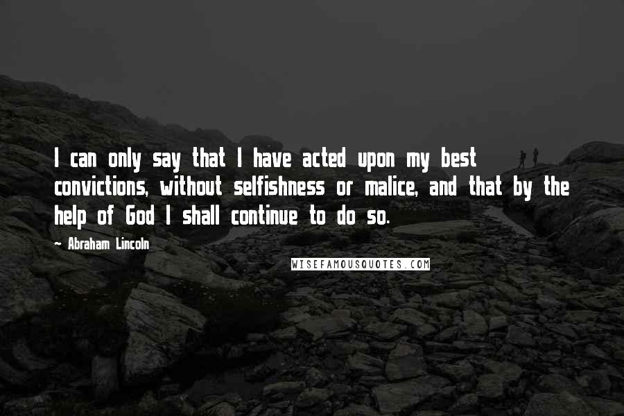 Abraham Lincoln Quotes: I can only say that I have acted upon my best convictions, without selfishness or malice, and that by the help of God I shall continue to do so.