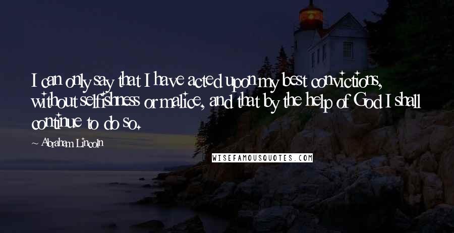 Abraham Lincoln Quotes: I can only say that I have acted upon my best convictions, without selfishness or malice, and that by the help of God I shall continue to do so.