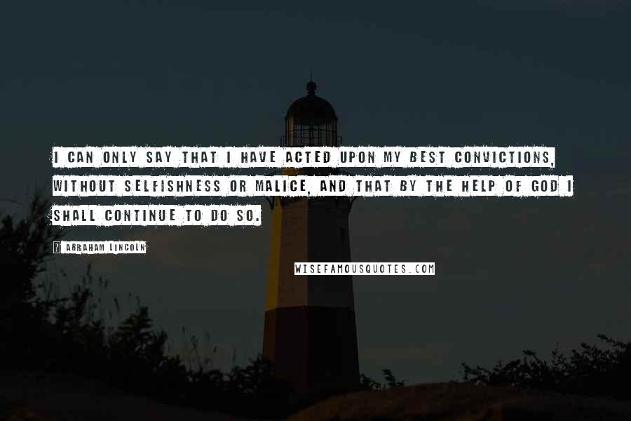 Abraham Lincoln Quotes: I can only say that I have acted upon my best convictions, without selfishness or malice, and that by the help of God I shall continue to do so.