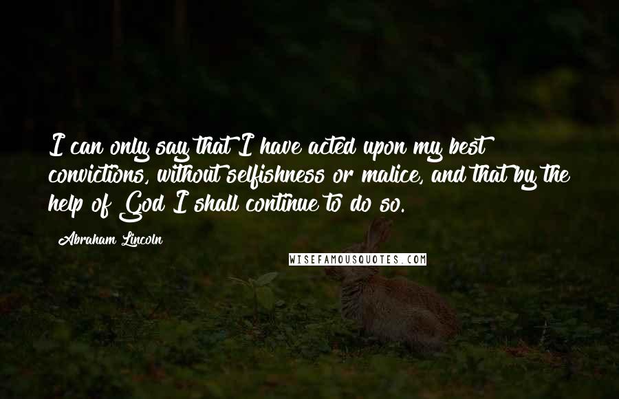 Abraham Lincoln Quotes: I can only say that I have acted upon my best convictions, without selfishness or malice, and that by the help of God I shall continue to do so.