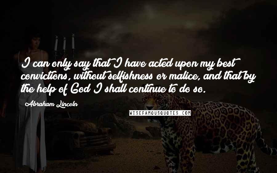 Abraham Lincoln Quotes: I can only say that I have acted upon my best convictions, without selfishness or malice, and that by the help of God I shall continue to do so.