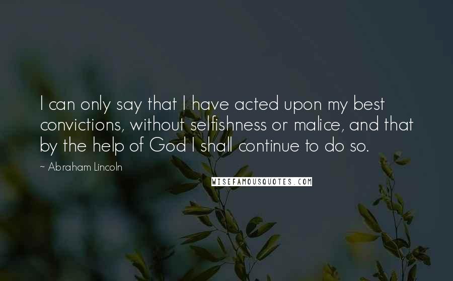Abraham Lincoln Quotes: I can only say that I have acted upon my best convictions, without selfishness or malice, and that by the help of God I shall continue to do so.