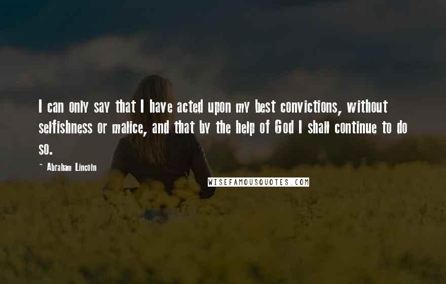 Abraham Lincoln Quotes: I can only say that I have acted upon my best convictions, without selfishness or malice, and that by the help of God I shall continue to do so.