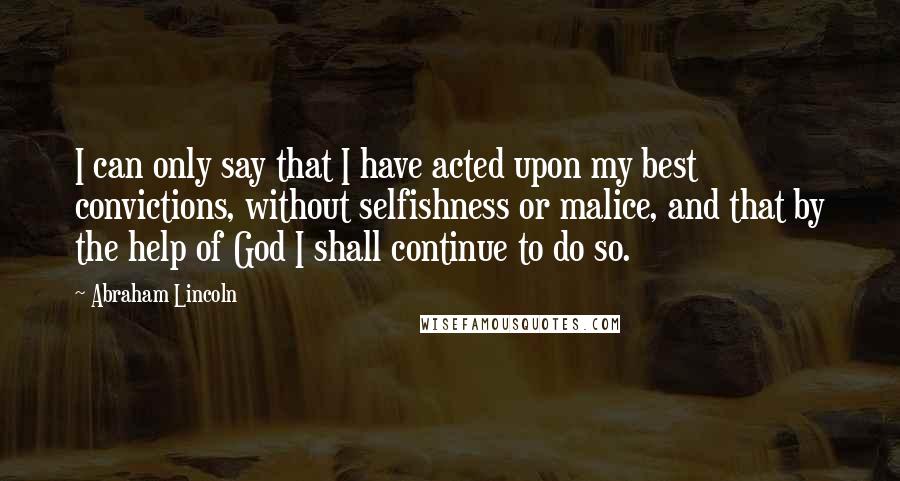 Abraham Lincoln Quotes: I can only say that I have acted upon my best convictions, without selfishness or malice, and that by the help of God I shall continue to do so.