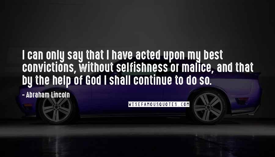 Abraham Lincoln Quotes: I can only say that I have acted upon my best convictions, without selfishness or malice, and that by the help of God I shall continue to do so.