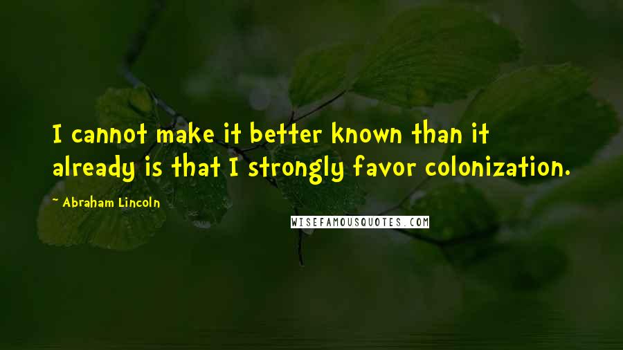 Abraham Lincoln Quotes: I cannot make it better known than it already is that I strongly favor colonization.