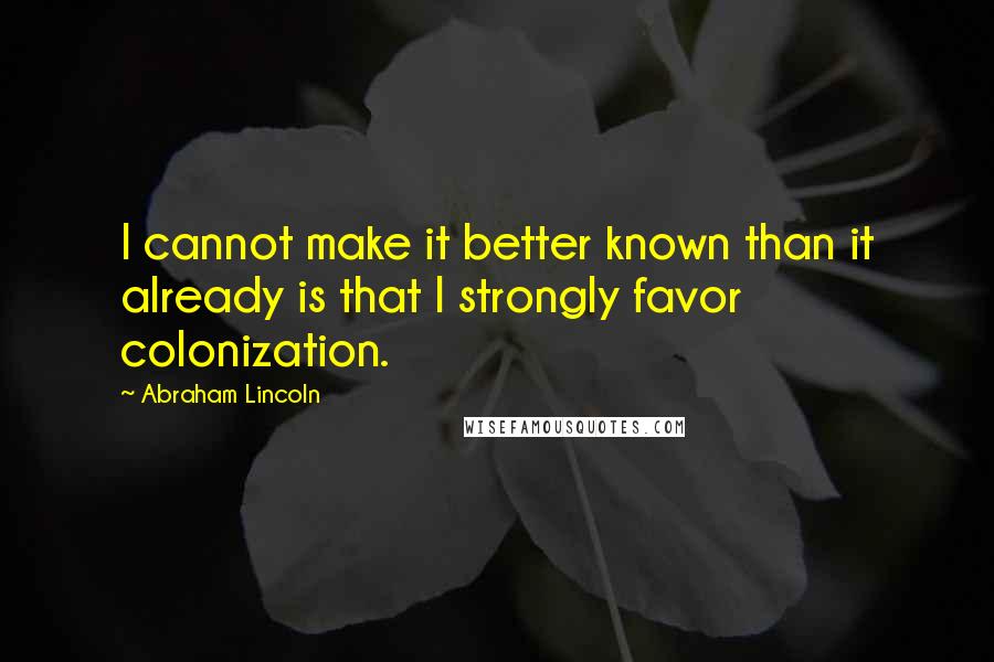 Abraham Lincoln Quotes: I cannot make it better known than it already is that I strongly favor colonization.