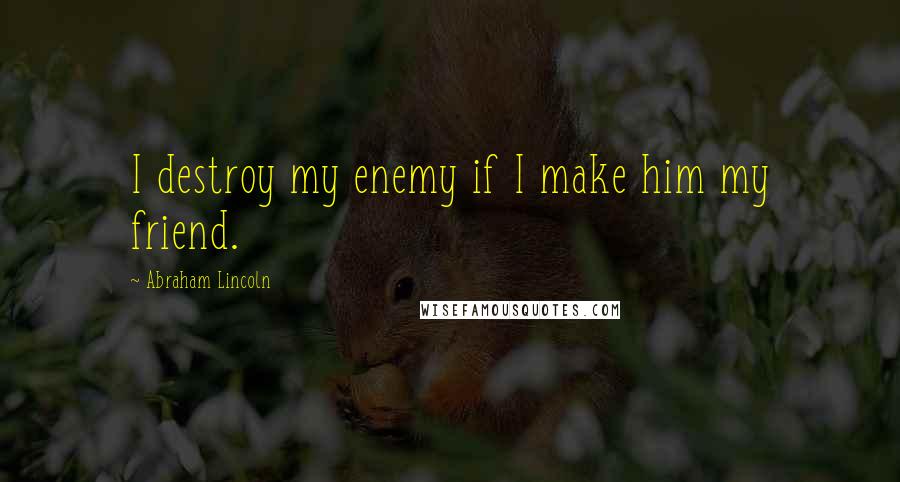 Abraham Lincoln Quotes: I destroy my enemy if I make him my friend.