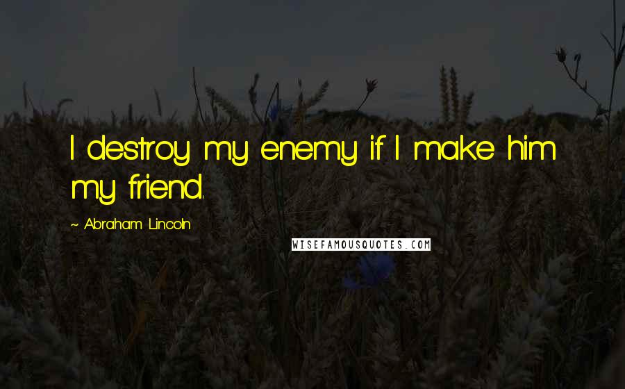 Abraham Lincoln Quotes: I destroy my enemy if I make him my friend.